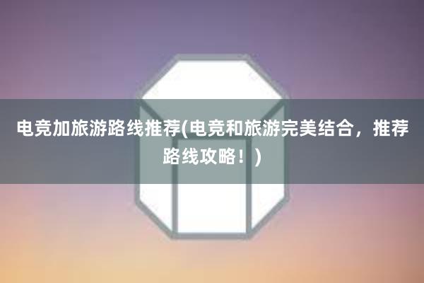 电竞加旅游路线推荐(电竞和旅游完美结合，推荐路线攻略！)