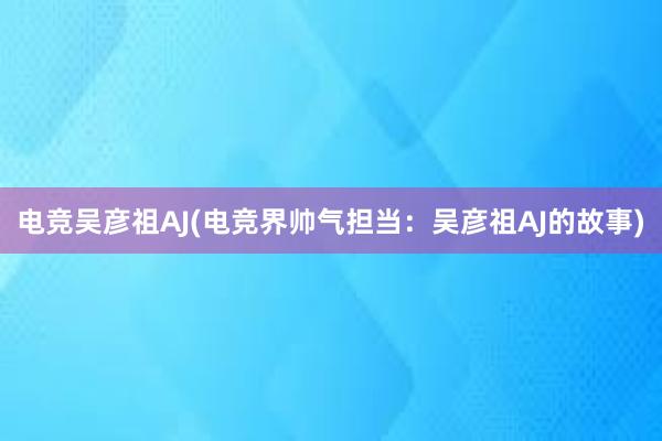 电竞吴彦祖AJ(电竞界帅气担当：吴彦祖AJ的故事)