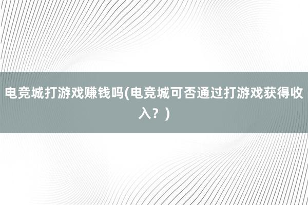 电竞城打游戏赚钱吗(电竞城可否通过打游戏获得收入？)