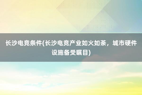 长沙电竞条件(长沙电竞产业如火如荼，城市硬件设施备受瞩目)