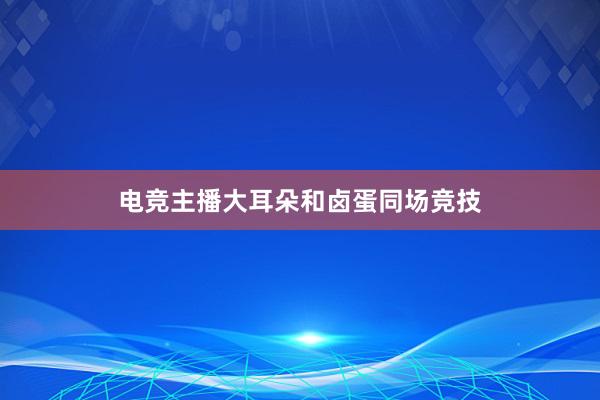 电竞主播大耳朵和卤蛋同场竞技