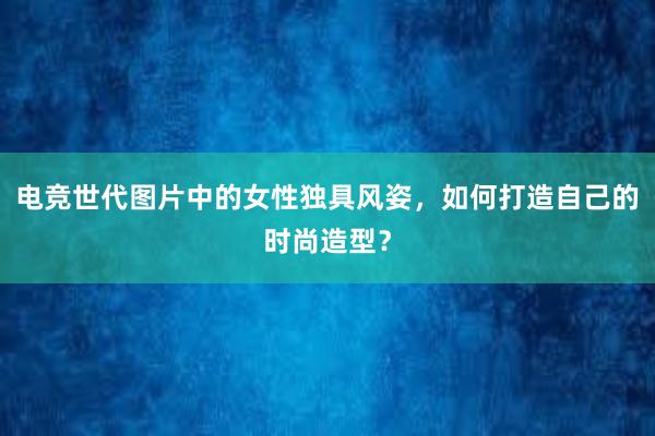 电竞世代图片中的女性独具风姿，如何打造自己的时尚造型？