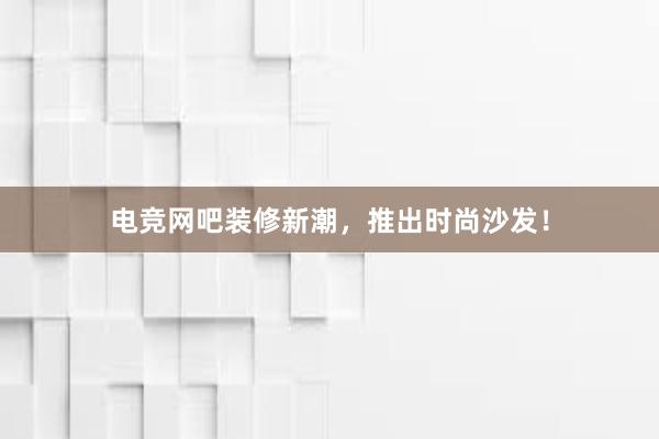 电竞网吧装修新潮，推出时尚沙发！