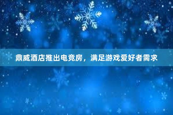 鼎威酒店推出电竞房，满足游戏爱好者需求